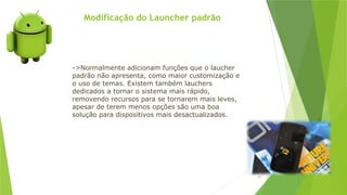 Modificação do Launcher padrão
87
->Normalmente adicionam funções que o laucher
padrão não apresenta, como maior customização e
o uso de temas. Existem também lauchers
dedicados a tornar o sistema mais rápido,
removendo recursos para se tornarem mais leves,
apesar de terem menos opções são uma boa
solução para dispositivos mais desactualizados.
 