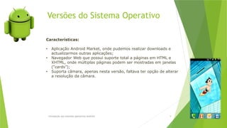 Versões do Sistema Operativo
Introdução aos sistemas operativos-Android 9
Características:
• Aplicação Android Market, onde pudemos realizar downloads e
actualizarmos outras aplicações;
• Navegador Web que possui suporte total a páginas em HTML e
XHTML, onde múltiplas páginas podem ser mostradas em janelas
(“cards”);
• Suporta câmara, apenas nesta versão, faltava ter opção de alterar
a resolução da câmara.
 