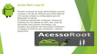 Acesso Root o que é?
91
Também chamado de Super Administrador, permite
o acesso a raiz do seu Android, por outras palavras
é ter acesso a todas as configurações que vem
bloqueado de fabrica.
Os sistemas operacionais modernos, herança de
sistemas Unix da década de 1970, tem níveis de
permissões para acessos controlados, que
impedem que pessoas não autorizadas modifiquem
ou apague os ficheiros que constituem o sistema
operacional.
 