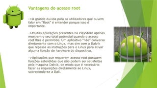 Vantagens do acesso root
92
->A grande duvida para os utilizadores que ouvem
falar em “Root” é entender porque isso é
importante.
->Muitas aplicações presentes na PlayStore apenas
mostram o seu total potencial quando o acesso
root lhes é permitido. Um aplicativo “não” conversa
diretamente com o Linux, mas sim com a Dalvik
que repassa as instruções para o Linux para ativar
alguma função de hardware do dispositivo.
->Aplicações que requerem acesso root possuem
funções estendidas que não podem ser satisfeitas
pela maquina Dalvik, de modo que é necessário
fazer as requisições diretamente ao Linux,
sobrepondo-se a Dali.
 