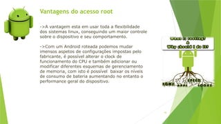 Vantagens do acesso root
93
->A vantagem esta em usar toda a flexibilidade
dos sistemas linux, conseguindo um maior controle
sobre o dispositivo e seu comportamento.
->Com um Android roteada podemos mudar
imensos aspetos de configurações impostas pelo
fabricante, é possível alterar o clock de
funcionamento do CPU e também adicionar ou
modificar diferentes esquemas de gerenciamento
de memoria, com isto é possível baixar os níveis
de consumo de bateria aumentando no entanto o
performance geral do dispositivo.
 