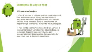 Vantagens do acesso root
94
Ultimas atualizações
->Este é um dos principais motivos para fazer root,
com as constantes atualizações do Android é
frequente ter-se um dispositivo com uma versão
Android mais atrasada no qual o fabricante do
dispositivo já abandonou o suporte de atualizações.
->Mas sendo a comunidade Android tao versátil é
possível conseguir versões mais atualizadas para
os nossos dispositivos desenvolvidas por
programadores independentes. Isto permite dar
uma nova vida a dispositivos antigos.
 