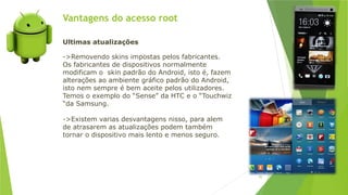 Vantagens do acesso root
95
Ultimas atualizações
->Removendo skins impostas pelos fabricantes.
Os fabricantes de dispositivos normalmente
modificam o skin padrão do Android, isto é, fazem
alterações ao ambiente gráfico padrão do Android,
isto nem sempre é bem aceite pelos utilizadores.
Temos o exemplo do “Sense” da HTC e o “Touchwiz
“da Samsung.
->Existem varias desvantagens nisso, para alem
de atrasarem as atualizações podem também
tornar o dispositivo mais lento e menos seguro.
 