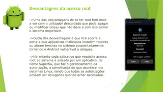 Desvantagens do acesso root
96
->Uma das desvantagens de se ter root tem mais
a ver com o utilizador descuidado que pode apagar
ou modificar coisas que não deve e com isto tornar
o sistema inoperável.
->Outra das desvantagens é que fica aberta a
porta a que aplicativos maliciosos instalem rootkits
ou abram brechas no sistema propositadamente
tornando o Android vulnerável a ataques.
->No entanto cada aplicativo que requisite acesso
root ao sistema é avisado por um aplicativo, de
nome SuperSu, que faz o gerenciamento da
autorização, a semelhança do que acontece nos
sistemas Linux, sendo que todas as autorizações
possam ser revogadas quando achar necessário.
 