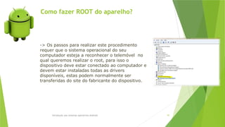 Como fazer ROOT do aparelho?
Introdução aos sistemas operativos-Android 97
-> Os passos para realizar este procedimento
requer que o sistema operacional do seu
computador esteja a reconhecer o telemóvel no
qual queremos realizar o root, para isso o
dispositivo deve estar conectado ao computador e
devem estar instaladas todas as drivers
disponíveis, estas podem normalmente ser
transferidas do site do fabricante do dispositivo.
 