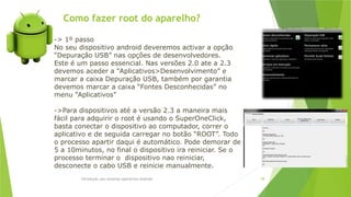 Como fazer root do aparelho?
Introdução aos sistemas operativos-Android 98
-> 1º passo
No seu dispositivo android deveremos activar a opção
“Depuração USB” nas opções de desenvolvedores.
Este é um passo essencial. Nas versões 2.0 ate a 2.3
devemos aceder a “Aplicativos>Desenvolvimento” e
marcar a caixa Depuração USB, também por garantia
devemos marcar a caixa “Fontes Desconhecidas” no
menu “Aplicativos”
->Para dispositivos até a versão 2.3 a maneira mais
fácil para adquirir o root é usando o SuperOneClick,
basta conectar o dispositivo ao computador, correr o
aplicativo e de seguida carregar no botão “ROOT”. Todo
o processo apartir daqui é automático. Pode demorar de
5 a 10minutos, no final o dispositivo ira reiniciar. Se o
processo terminar o dispositivo nao reiniciar,
desconecte o cabo USB e reinicie manualmente.
 