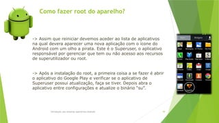 Como fazer root do aparelho?
Introdução aos sistemas operativos-Android 99
-> Assim que reiniciar devemos aceder ao lista de aplicativos
na qual devera aparecer uma nova aplicação com o ícone do
Android com um olho a pirata. Este é o Superuser, o aplicativo
responsável por gerenciar que tem ou não acesso aos recursos
de superutilizador ou root.
-> Após a instalação do root, a primeira coisa a se fazer é abrir
o aplicativo do Google Play e verificar se o aplicativo de
Superuser possui atualização, faça se tiver. Depois abra o
aplicativo entre configurações e atualize o binário “su”.
 