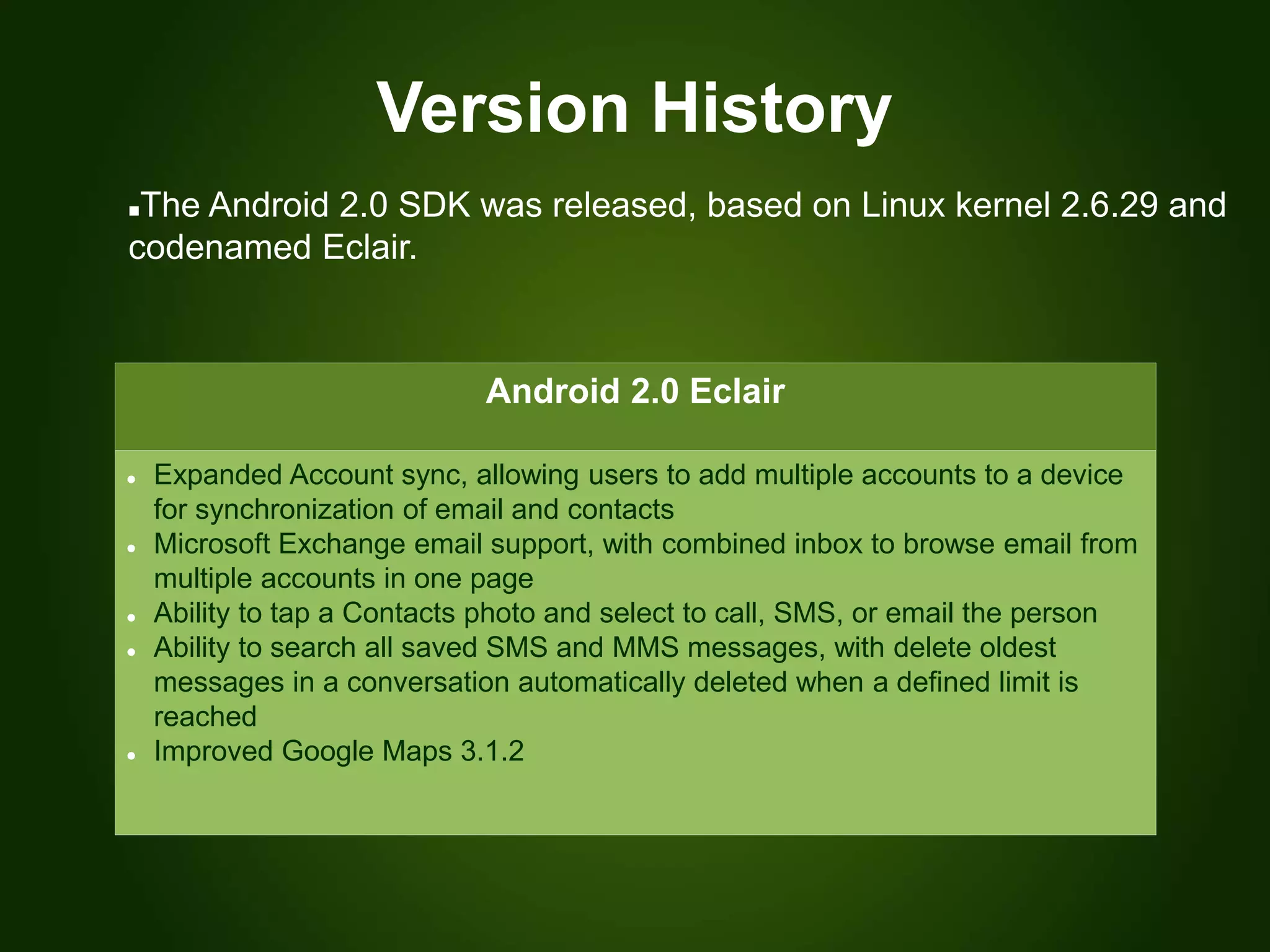 Version History
Android 2.0 Eclair
 Expanded Account sync, allowing users to add multiple accounts to a device
for synchronization of email and contacts
 Microsoft Exchange email support, with combined inbox to browse email from
multiple accounts in one page
 Ability to tap a Contacts photo and select to call, SMS, or email the person
 Ability to search all saved SMS and MMS messages, with delete oldest
messages in a conversation automatically deleted when a defined limit is
reached
 Improved Google Maps 3.1.2
The Android 2.0 SDK was released, based on Linux kernel 2.6.29 and
codenamed Eclair.
 