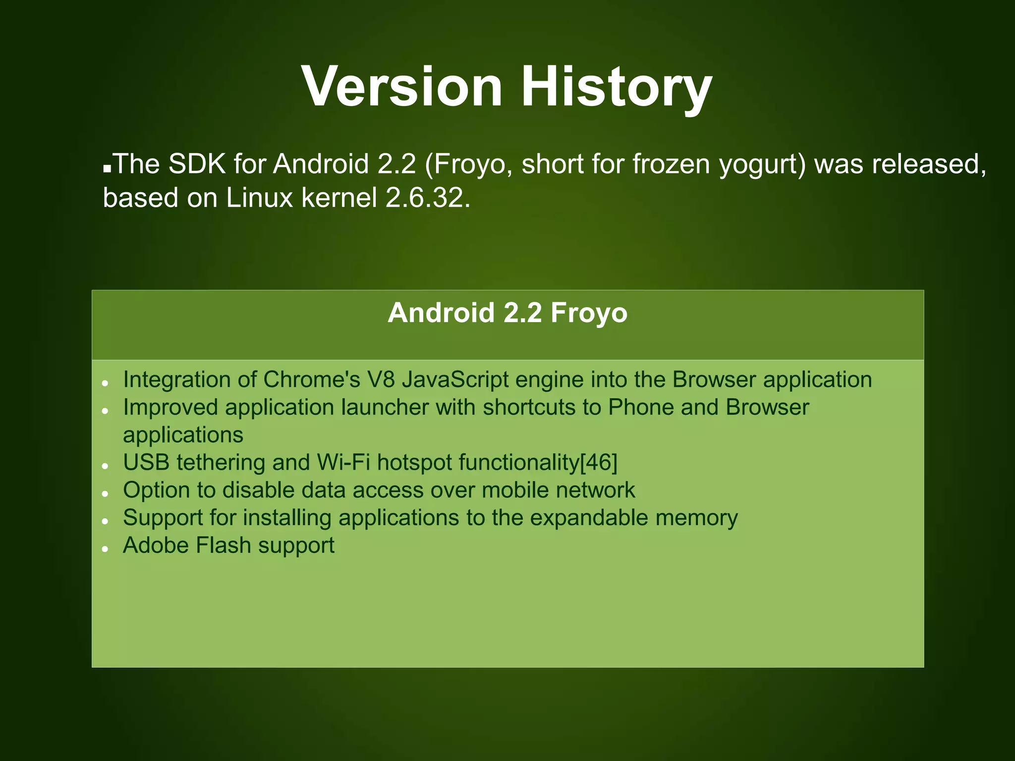 Version History
Android 2.2 Froyo
 Integration of Chrome's V8 JavaScript engine into the Browser application
 Improved application launcher with shortcuts to Phone and Browser
applications
 USB tethering and Wi-Fi hotspot functionality[46]
 Option to disable data access over mobile network
 Support for installing applications to the expandable memory
 Adobe Flash support
The SDK for Android 2.2 (Froyo, short for frozen yogurt) was released,
based on Linux kernel 2.6.32.
 