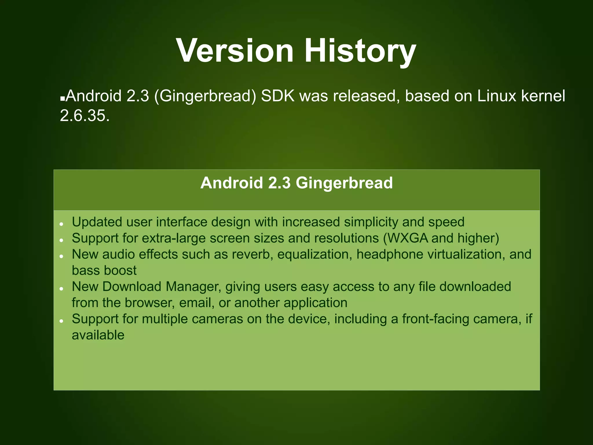 Version History
Android 2.3 Gingerbread
 Updated user interface design with increased simplicity and speed
 Support for extra-large screen sizes and resolutions (WXGA and higher)
 New audio effects such as reverb, equalization, headphone virtualization, and
bass boost
 New Download Manager, giving users easy access to any file downloaded
from the browser, email, or another application
 Support for multiple cameras on the device, including a front-facing camera, if
available
Android 2.3 (Gingerbread) SDK was released, based on Linux kernel
2.6.35.
 