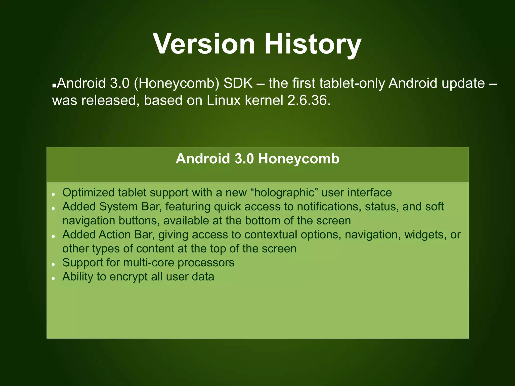 Version History
Android 3.0 Honeycomb
 Optimized tablet support with a new “holographic” user interface
 Added System Bar, featuring quick access to notifications, status, and soft
navigation buttons, available at the bottom of the screen
 Added Action Bar, giving access to contextual options, navigation, widgets, or
other types of content at the top of the screen
 Support for multi-core processors
 Ability to encrypt all user data
Android 3.0 (Honeycomb) SDK – the first tablet-only Android update –
was released, based on Linux kernel 2.6.36.
 