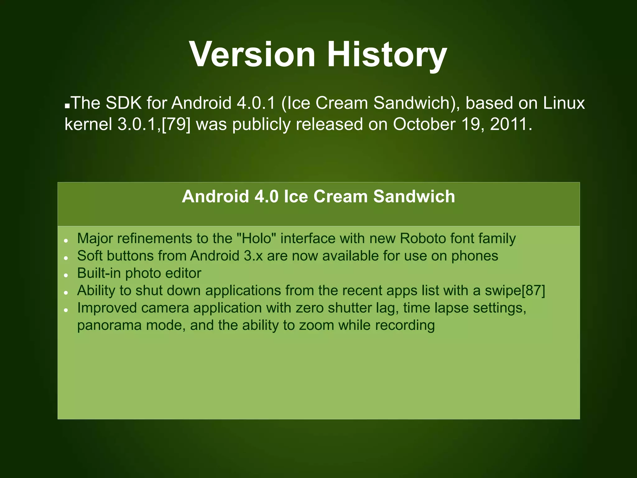 Version History
Android 4.0 Ice Cream Sandwich
 Major refinements to the "Holo" interface with new Roboto font family
 Soft buttons from Android 3.x are now available for use on phones
 Built-in photo editor
 Ability to shut down applications from the recent apps list with a swipe[87]
 Improved camera application with zero shutter lag, time lapse settings,
panorama mode, and the ability to zoom while recording
The SDK for Android 4.0.1 (Ice Cream Sandwich), based on Linux
kernel 3.0.1,[79] was publicly released on October 19, 2011.
 