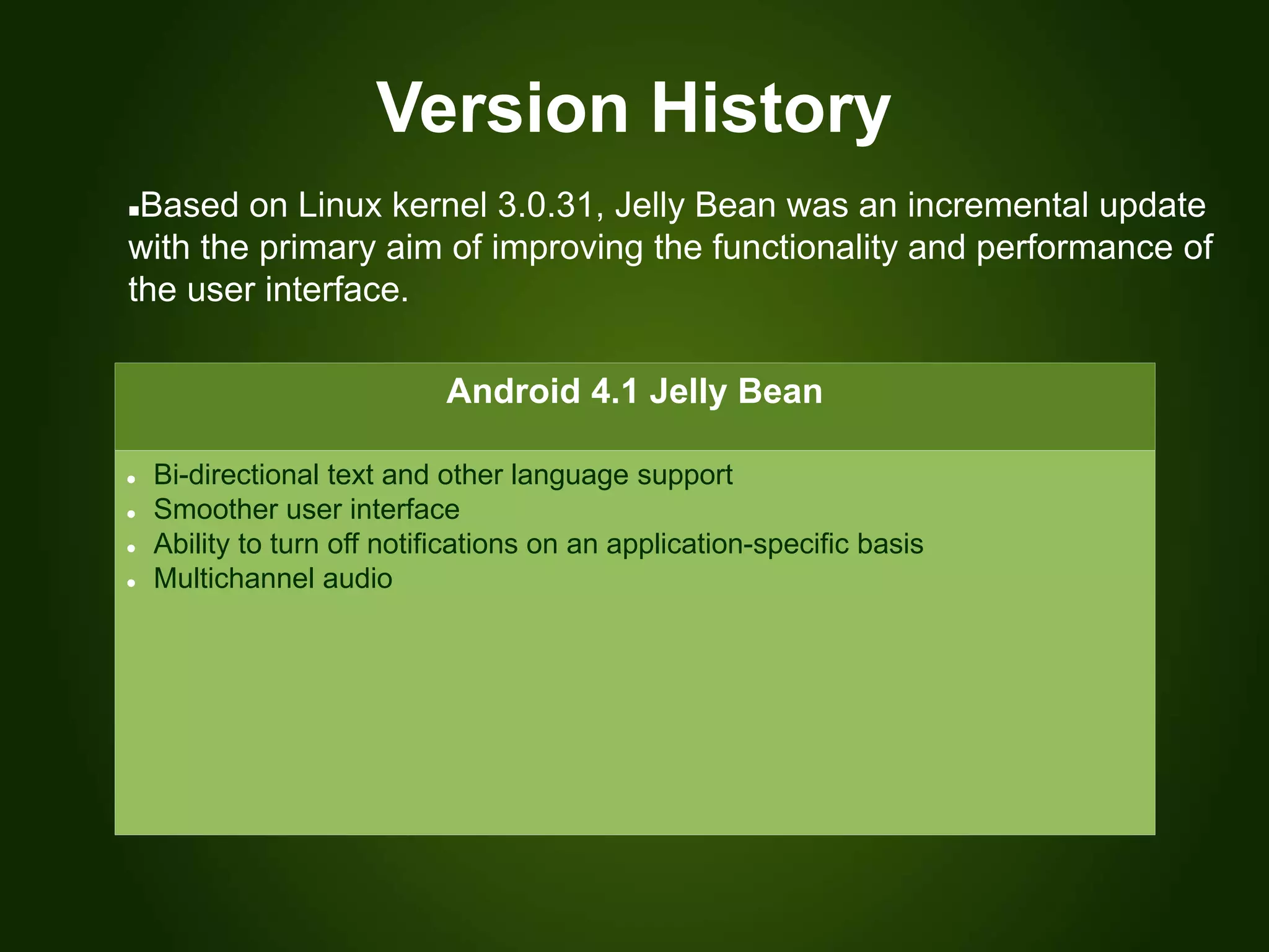 Version History
Android 4.1 Jelly Bean
 Bi-directional text and other language support
 Smoother user interface
 Ability to turn off notifications on an application-specific basis
 Multichannel audio
Based on Linux kernel 3.0.31, Jelly Bean was an incremental update
with the primary aim of improving the functionality and performance of
the user interface.
 