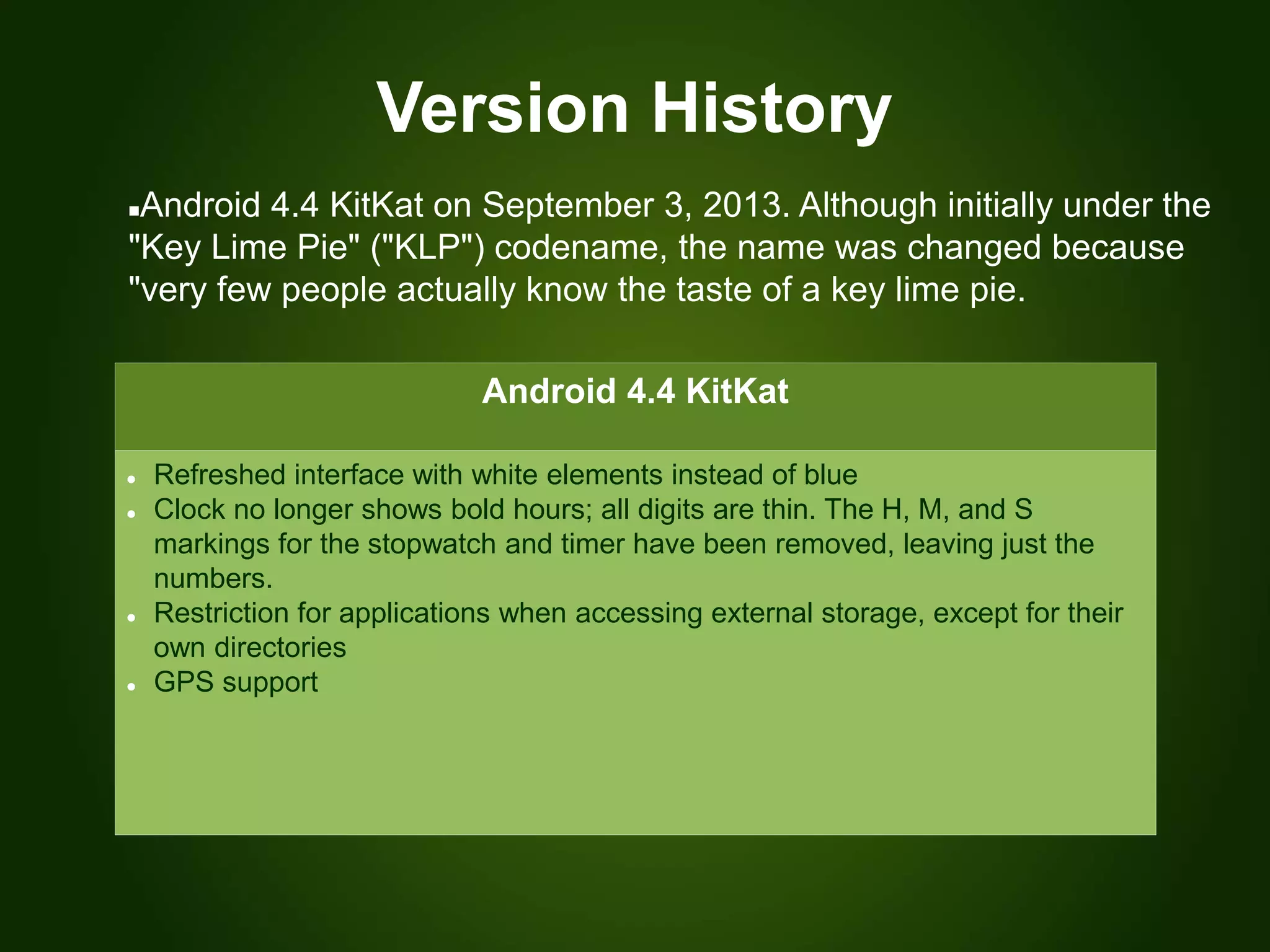 Version History
Android 4.4 KitKat
 Refreshed interface with white elements instead of blue
 Clock no longer shows bold hours; all digits are thin. The H, M, and S
markings for the stopwatch and timer have been removed, leaving just the
numbers.
 Restriction for applications when accessing external storage, except for their
own directories
 GPS support
Android 4.4 KitKat on September 3, 2013. Although initially under the
"Key Lime Pie" ("KLP") codename, the name was changed because
"very few people actually know the taste of a key lime pie.
 