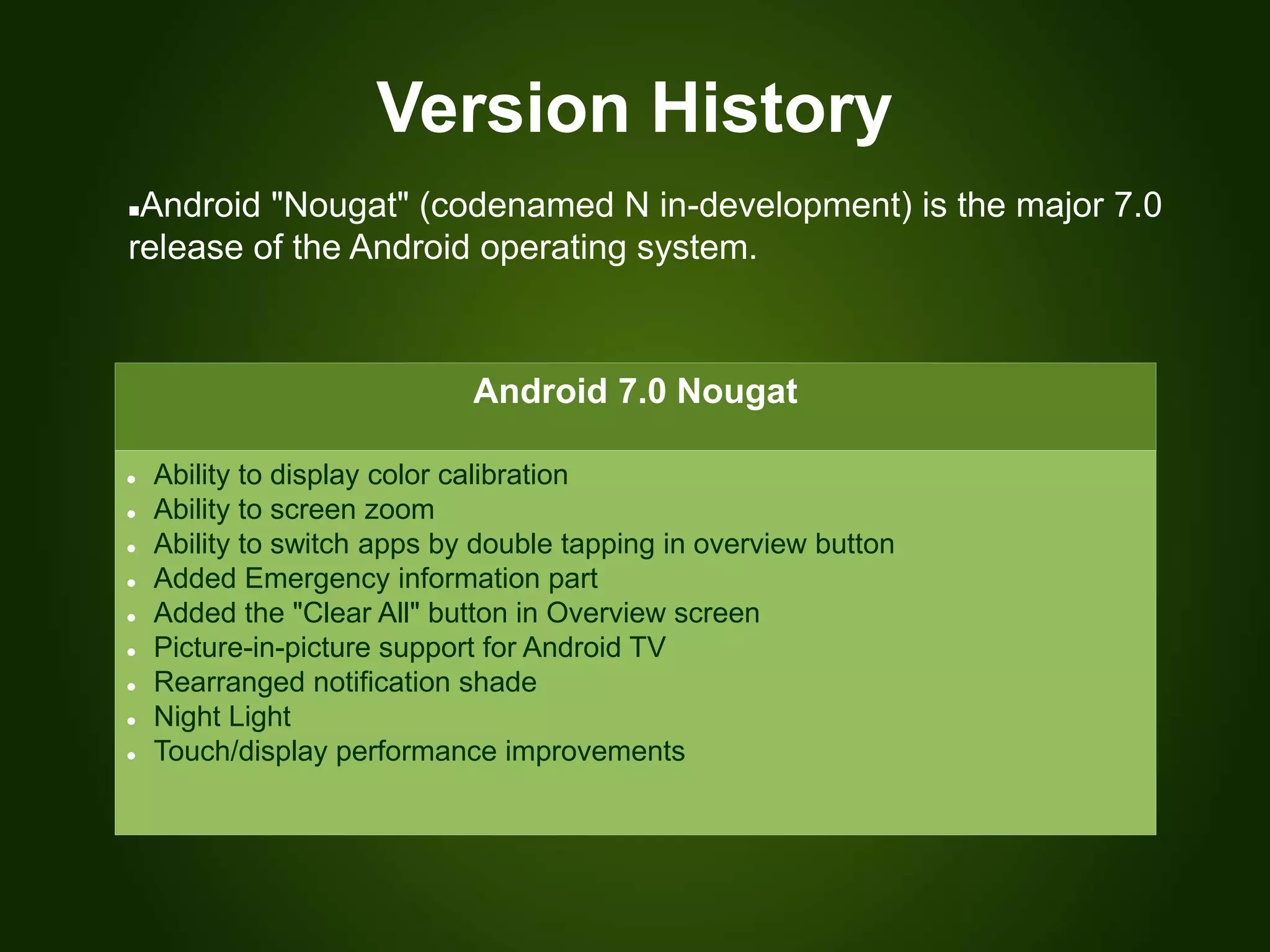 Version History
Android 7.0 Nougat
 Ability to display color calibration
 Ability to screen zoom
 Ability to switch apps by double tapping in overview button
 Added Emergency information part
 Added the "Clear All" button in Overview screen
 Picture-in-picture support for Android TV
 Rearranged notification shade
 Night Light
 Touch/display performance improvements
Android "Nougat" (codenamed N in-development) is the major 7.0
release of the Android operating system.
 