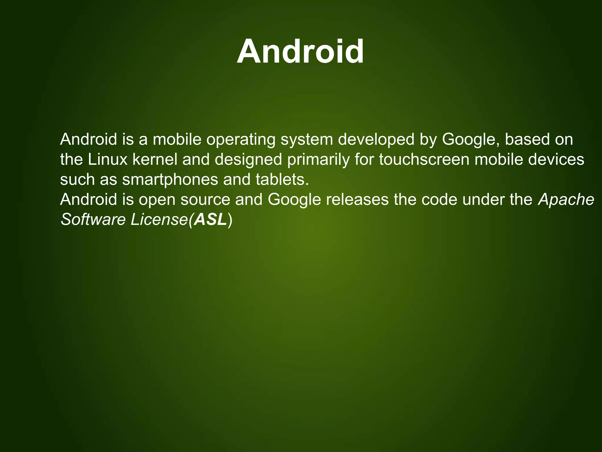 Android
Android is a mobile operating system developed by Google, based on
the Linux kernel and designed primarily for touchscreen mobile devices
such as smartphones and tablets.
Android is open source and Google releases the code under the Apache
Software License(ASL)
 