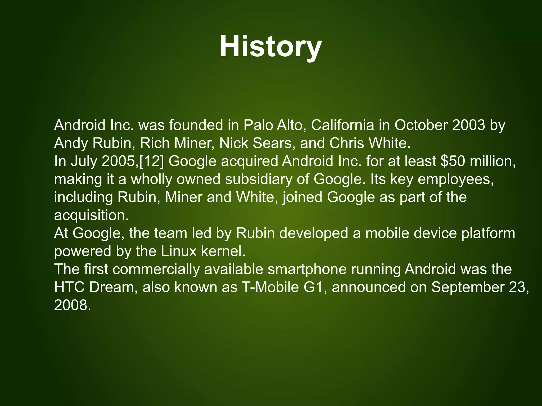 History
Android Inc. was founded in Palo Alto, California in October 2003 by
Andy Rubin, Rich Miner, Nick Sears, and Chris White.
In July 2005,[12] Google acquired Android Inc. for at least $50 million,
making it a wholly owned subsidiary of Google. Its key employees,
including Rubin, Miner and White, joined Google as part of the
acquisition.
At Google, the team led by Rubin developed a mobile device platform
powered by the Linux kernel.
The first commercially available smartphone running Android was the
HTC Dream, also known as T-Mobile G1, announced on September 23,
2008.
 