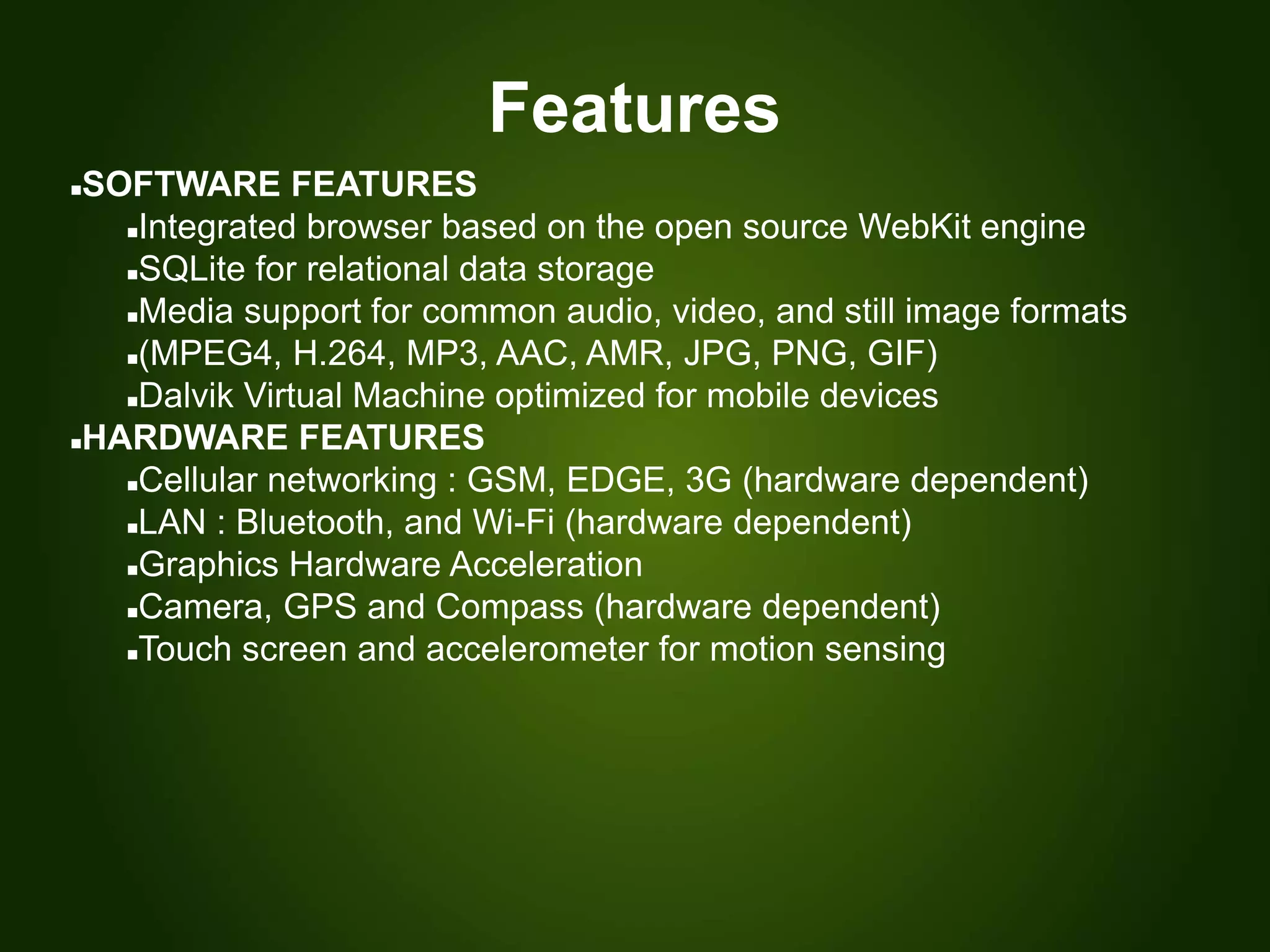 Features
SOFTWARE FEATURES
Integrated browser based on the open source WebKit engine
SQLite for relational data storage
Media support for common audio, video, and still image formats
(MPEG4, H.264, MP3, AAC, AMR, JPG, PNG, GIF)
Dalvik Virtual Machine optimized for mobile devices
HARDWARE FEATURES
Cellular networking : GSM, EDGE, 3G (hardware dependent)
LAN : Bluetooth, and Wi-Fi (hardware dependent)
Graphics Hardware Acceleration
Camera, GPS and Compass (hardware dependent)
Touch screen and accelerometer for motion sensing
 