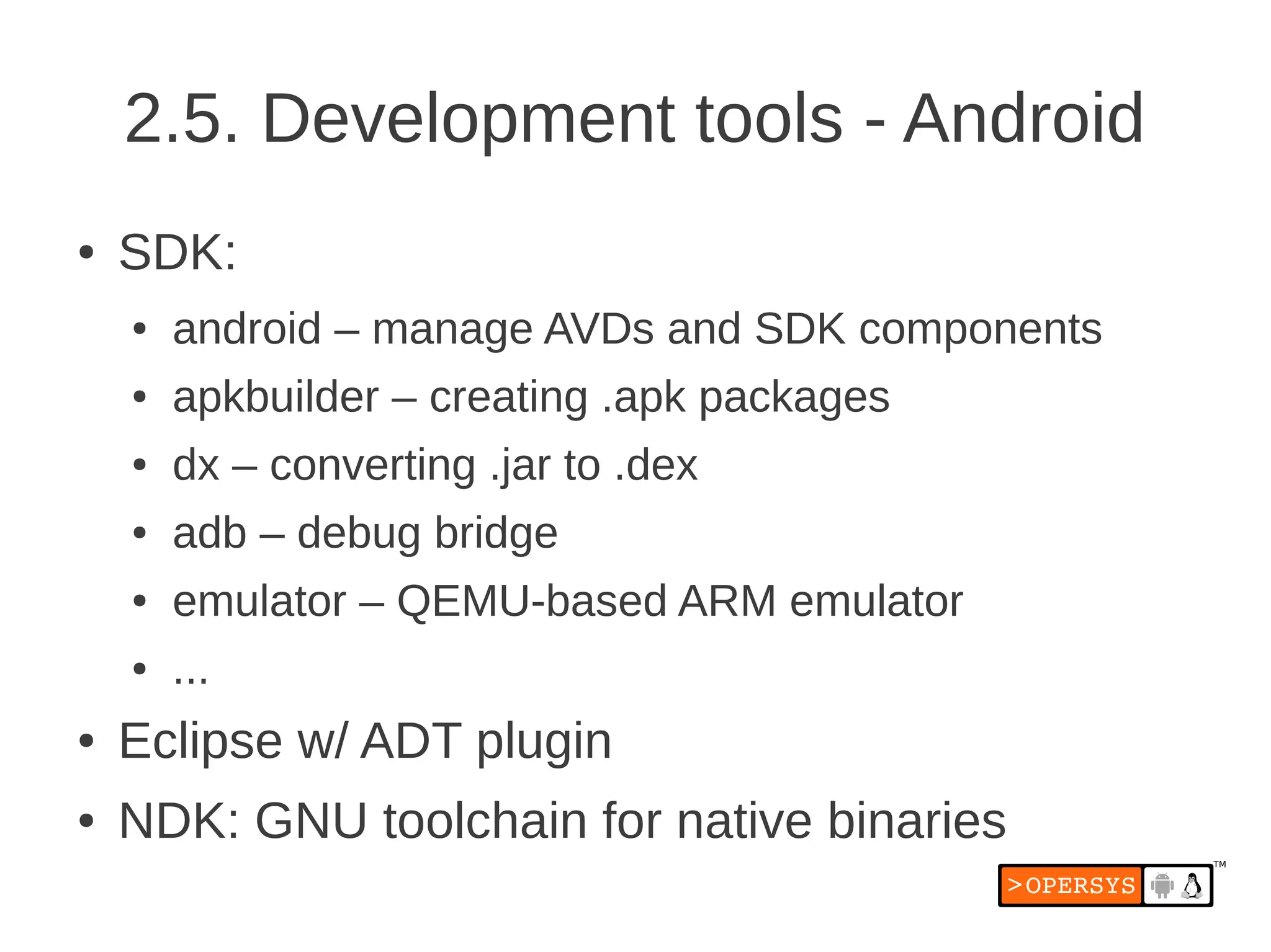 2.5. Development tools - Android
●   SDK:
    ●   android – manage AVDs and SDK components
    ●   apkbuilder – creating .apk packages
    ●   dx – converting .jar to .dex
    ●   adb – debug bridge
    ●   emulator – QEMU-based ARM emulator
    ●   ...
●   Eclipse w/ ADT plugin
●   NDK: GNU toolchain for native binaries
 