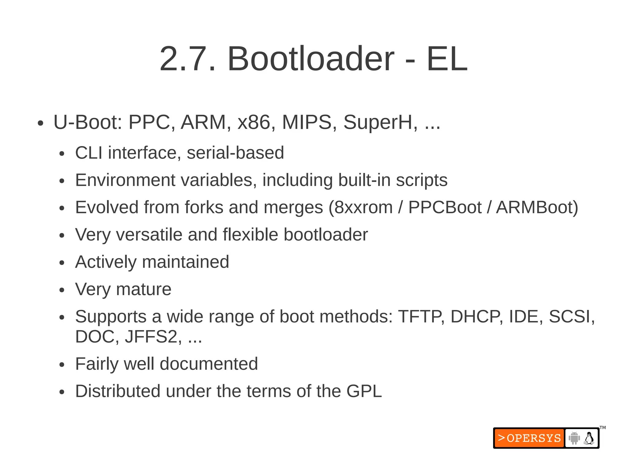 2.7. Bootloader - EL
●   U-Boot: PPC, ARM, x86, MIPS, SuperH, ...
    ●   CLI interface, serial-based
    ●   Environment variables, including built-in scripts
    ●   Evolved from forks and merges (8xxrom / PPCBoot / ARMBoot)
    ●   Very versatile and flexible bootloader
    ●   Actively maintained
    ●   Very mature
    ●   Supports a wide range of boot methods: TFTP, DHCP, IDE, SCSI,
        DOC, JFFS2, ...
    ●   Fairly well documented
    ●   Distributed under the terms of the GPL
 