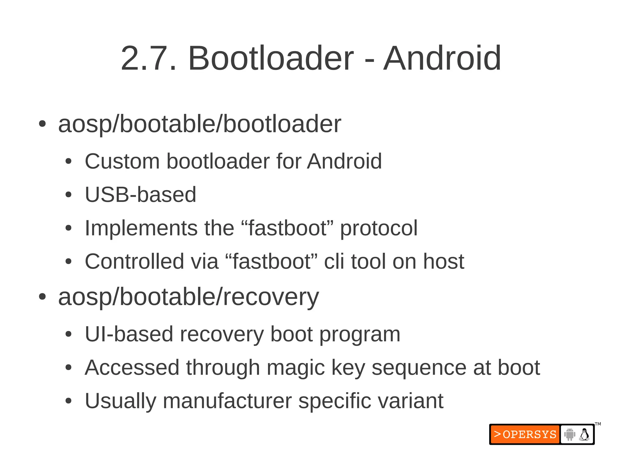 2.7. Bootloader - Android
●   aosp/bootable/bootloader
    ●   Custom bootloader for Android
    ●   USB-based
    ●   Implements the “fastboot” protocol
    ●   Controlled via “fastboot” cli tool on host
●   aosp/bootable/recovery
    ●   UI-based recovery boot program
    ●   Accessed through magic key sequence at boot
    ●   Usually manufacturer specific variant
 