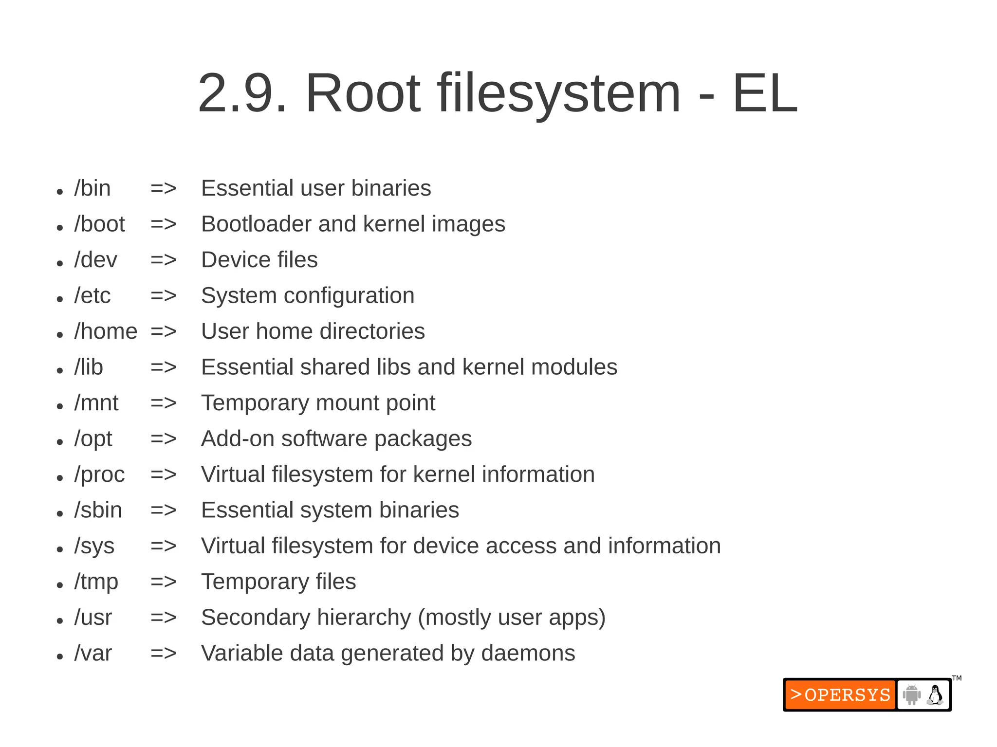2.9. Root filesystem - EL
●   /bin    =>   Essential user binaries
●   /boot   =>   Bootloader and kernel images
●   /dev    =>   Device files
●   /etc    =>   System configuration
●   /home =>     User home directories
●   /lib    =>   Essential shared libs and kernel modules
●   /mnt    =>   Temporary mount point
●   /opt    =>   Add-on software packages
●   /proc   =>   Virtual filesystem for kernel information
●   /sbin   =>   Essential system binaries
●   /sys    =>   Virtual filesystem for device access and information
●   /tmp    =>   Temporary files
●   /usr    =>   Secondary hierarchy (mostly user apps)
●   /var    =>   Variable data generated by daemons
 
