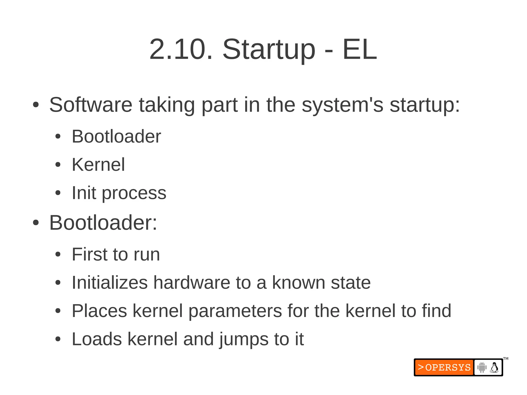 2.10. Startup - EL
●   Software taking part in the system's startup:
    ●   Bootloader
    ●   Kernel
    ●   Init process
●   Bootloader:
    ●   First to run
    ●   Initializes hardware to a known state
    ●   Places kernel parameters for the kernel to find
    ●   Loads kernel and jumps to it
 