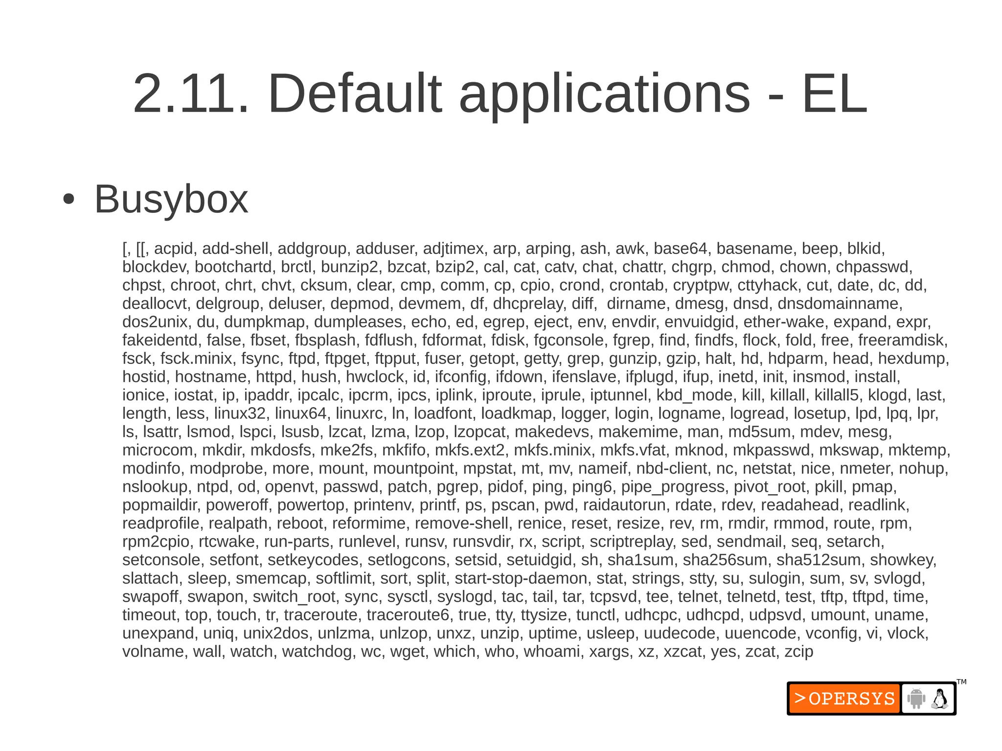 2.11. Default applications - EL
●   Busybox
     [, [[, acpid, add-shell, addgroup, adduser, adjtimex, arp, arping, ash, awk, base64, basename, beep, blkid,
     blockdev, bootchartd, brctl, bunzip2, bzcat, bzip2, cal, cat, catv, chat, chattr, chgrp, chmod, chown, chpasswd,
     chpst, chroot, chrt, chvt, cksum, clear, cmp, comm, cp, cpio, crond, crontab, cryptpw, cttyhack, cut, date, dc, dd,
     deallocvt, delgroup, deluser, depmod, devmem, df, dhcprelay, diff, dirname, dmesg, dnsd, dnsdomainname,
     dos2unix, du, dumpkmap, dumpleases, echo, ed, egrep, eject, env, envdir, envuidgid, ether-wake, expand, expr,
     fakeidentd, false, fbset, fbsplash, fdflush, fdformat, fdisk, fgconsole, fgrep, find, findfs, flock, fold, free, freeramdisk,
     fsck, fsck.minix, fsync, ftpd, ftpget, ftpput, fuser, getopt, getty, grep, gunzip, gzip, halt, hd, hdparm, head, hexdump,
     hostid, hostname, httpd, hush, hwclock, id, ifconfig, ifdown, ifenslave, ifplugd, ifup, inetd, init, insmod, install,
     ionice, iostat, ip, ipaddr, ipcalc, ipcrm, ipcs, iplink, iproute, iprule, iptunnel, kbd_mode, kill, killall, killall5, klogd, last,
     length, less, linux32, linux64, linuxrc, ln, loadfont, loadkmap, logger, login, logname, logread, losetup, lpd, lpq, lpr,
     ls, lsattr, lsmod, lspci, lsusb, lzcat, lzma, lzop, lzopcat, makedevs, makemime, man, md5sum, mdev, mesg,
     microcom, mkdir, mkdosfs, mke2fs, mkfifo, mkfs.ext2, mkfs.minix, mkfs.vfat, mknod, mkpasswd, mkswap, mktemp,
     modinfo, modprobe, more, mount, mountpoint, mpstat, mt, mv, nameif, nbd-client, nc, netstat, nice, nmeter, nohup,
     nslookup, ntpd, od, openvt, passwd, patch, pgrep, pidof, ping, ping6, pipe_progress, pivot_root, pkill, pmap,
     popmaildir, poweroff, powertop, printenv, printf, ps, pscan, pwd, raidautorun, rdate, rdev, readahead, readlink,
     readprofile, realpath, reboot, reformime, remove-shell, renice, reset, resize, rev, rm, rmdir, rmmod, route, rpm,
     rpm2cpio, rtcwake, run-parts, runlevel, runsv, runsvdir, rx, script, scriptreplay, sed, sendmail, seq, setarch,
     setconsole, setfont, setkeycodes, setlogcons, setsid, setuidgid, sh, sha1sum, sha256sum, sha512sum, showkey,
     slattach, sleep, smemcap, softlimit, sort, split, start-stop-daemon, stat, strings, stty, su, sulogin, sum, sv, svlogd,
     swapoff, swapon, switch_root, sync, sysctl, syslogd, tac, tail, tar, tcpsvd, tee, telnet, telnetd, test, tftp, tftpd, time,
     timeout, top, touch, tr, traceroute, traceroute6, true, tty, ttysize, tunctl, udhcpc, udhcpd, udpsvd, umount, uname,
     unexpand, uniq, unix2dos, unlzma, unlzop, unxz, unzip, uptime, usleep, uudecode, uuencode, vconfig, vi, vlock,
     volname, wall, watch, watchdog, wc, wget, which, who, whoami, xargs, xz, xzcat, yes, zcat, zcip
 