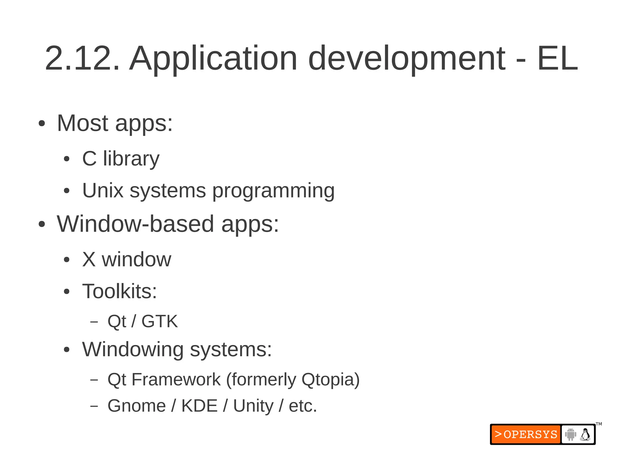 2.12. Application development - EL
●   Most apps:
    ●   C library
    ●   Unix systems programming
●   Window-based apps:
    ●   X window
    ●   Toolkits:
         –   Qt / GTK
    ●   Windowing systems:
         –   Qt Framework (formerly Qtopia)
         –   Gnome / KDE / Unity / etc.
 