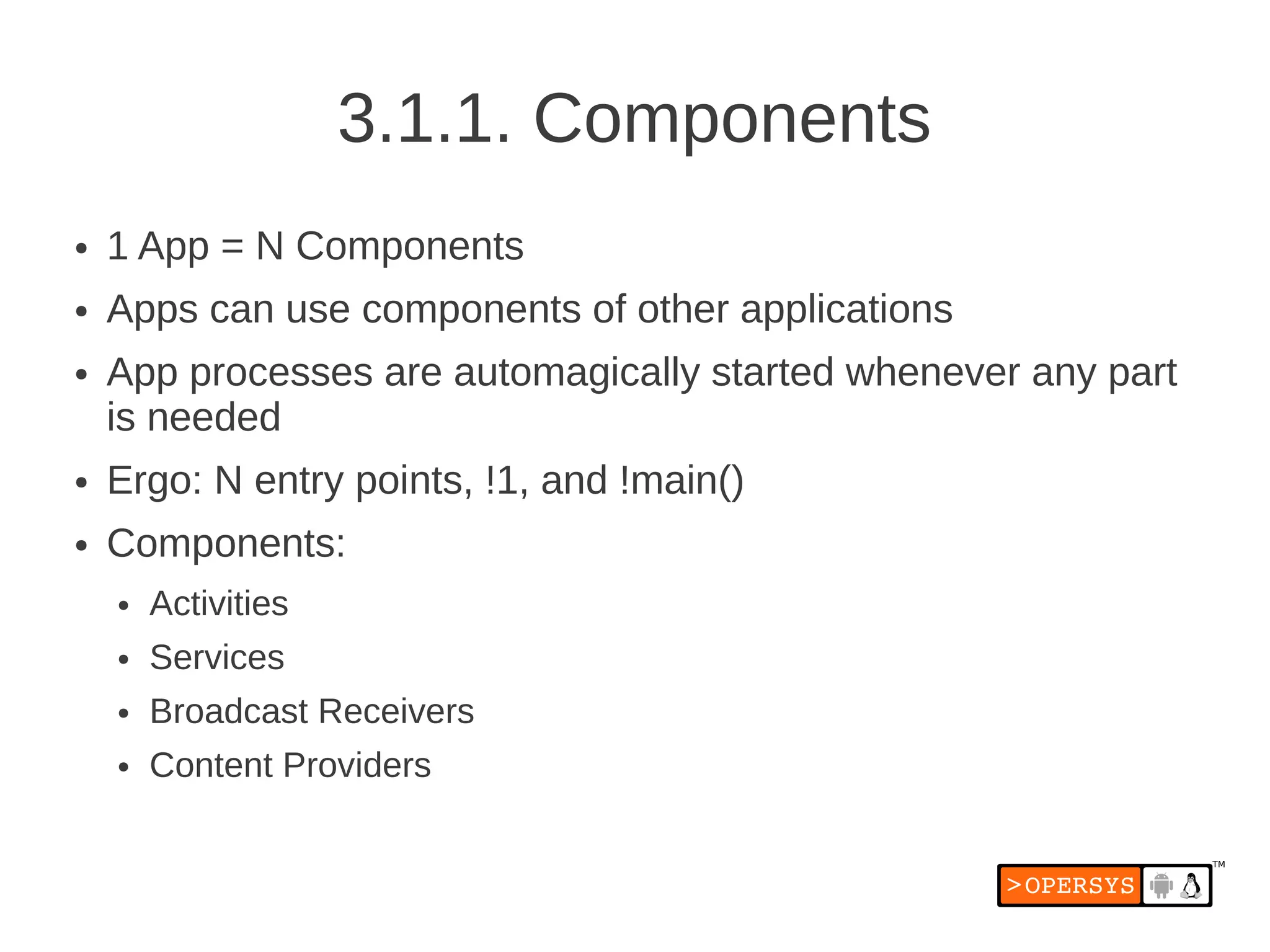3.1.1. Components
●   1 App = N Components
●   Apps can use components of other applications
●   App processes are automagically started whenever any part
    is needed
●   Ergo: N entry points, !1, and !main()
●   Components:
    ●   Activities
    ●   Services
    ●   Broadcast Receivers
    ●   Content Providers
 