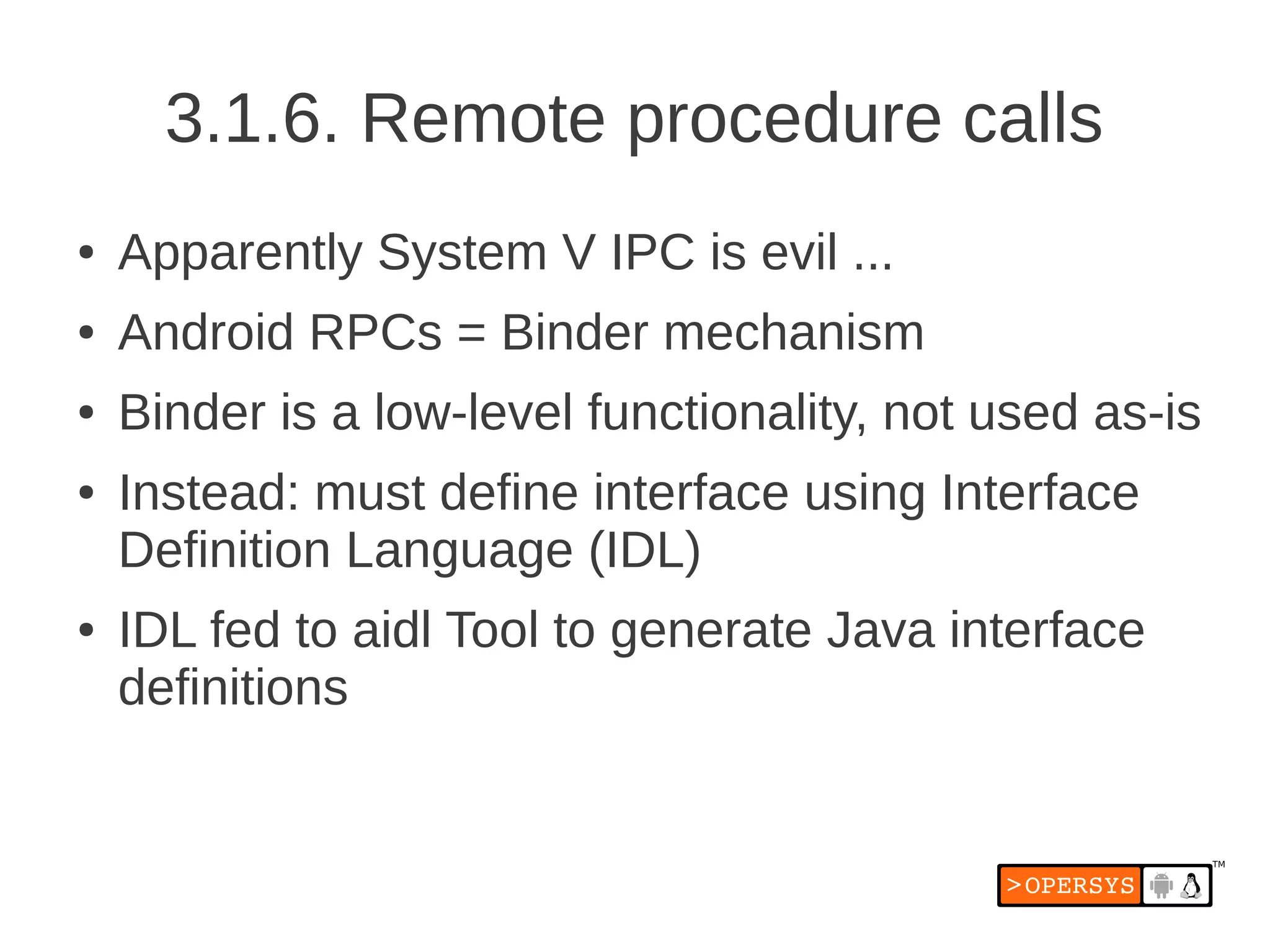 3.1.6. Remote procedure calls
●   Apparently System V IPC is evil ...
●   Android RPCs = Binder mechanism
●   Binder is a low-level functionality, not used as-is
●   Instead: must define interface using Interface
    Definition Language (IDL)
●   IDL fed to aidl Tool to generate Java interface
    definitions
 