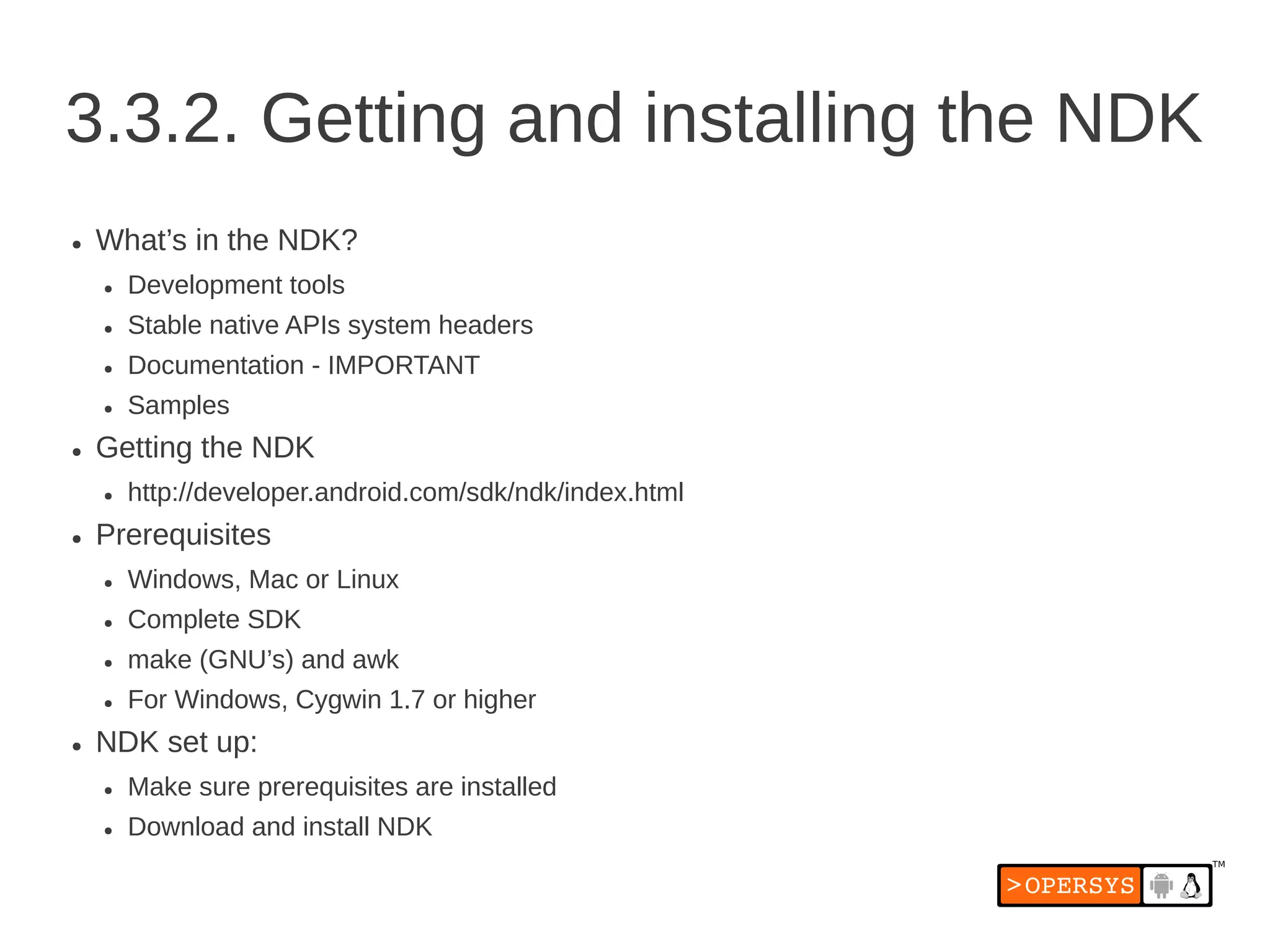3.3.2. Getting and installing the NDK
●   What’s in the NDK?
    ●   Development tools
    ●   Stable native APIs system headers
    ●   Documentation - IMPORTANT
    ●   Samples
●   Getting the NDK
    ●   http://developer.android.com/sdk/ndk/index.html
●   Prerequisites
    ●   Windows, Mac or Linux
    ●   Complete SDK
    ●   make (GNU’s) and awk
    ●   For Windows, Cygwin 1.7 or higher
●   NDK set up:
    ●   Make sure prerequisites are installed
    ●   Download and install NDK
 