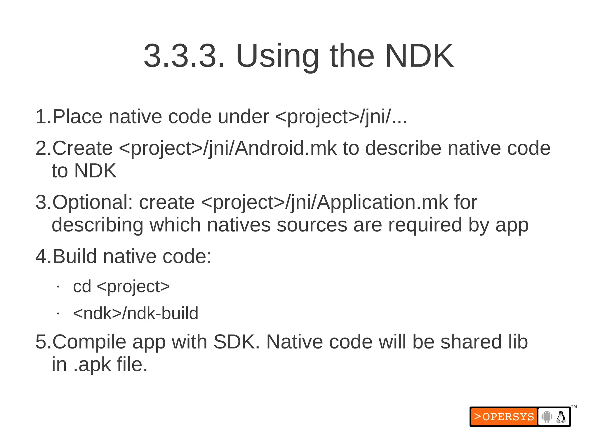 3.3.3. Using the NDK
1.Place native code under <project>/jni/...
2.Create <project>/jni/Android.mk to describe native code
  to NDK
3.Optional: create <project>/jni/Application.mk for
  describing which natives sources are required by app
4.Build native code:
  •   cd <project>
  •   <ndk>/ndk-build
5.Compile app with SDK. Native code will be shared lib
  in .apk file.
 