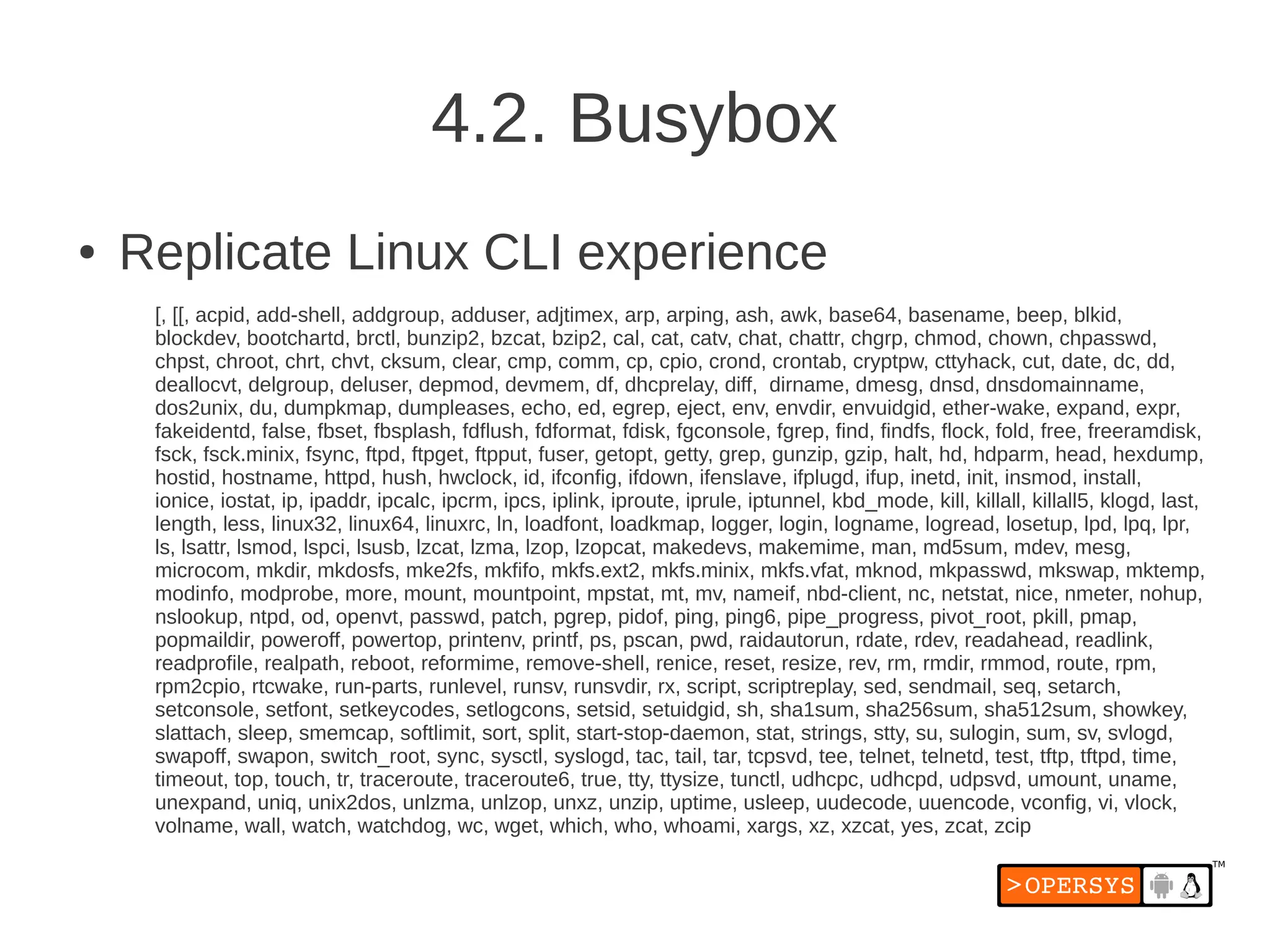 4.2. Busybox
●   Replicate Linux CLI experience
     [, [[, acpid, add-shell, addgroup, adduser, adjtimex, arp, arping, ash, awk, base64, basename, beep, blkid,
     blockdev, bootchartd, brctl, bunzip2, bzcat, bzip2, cal, cat, catv, chat, chattr, chgrp, chmod, chown, chpasswd,
     chpst, chroot, chrt, chvt, cksum, clear, cmp, comm, cp, cpio, crond, crontab, cryptpw, cttyhack, cut, date, dc, dd,
     deallocvt, delgroup, deluser, depmod, devmem, df, dhcprelay, diff, dirname, dmesg, dnsd, dnsdomainname,
     dos2unix, du, dumpkmap, dumpleases, echo, ed, egrep, eject, env, envdir, envuidgid, ether-wake, expand, expr,
     fakeidentd, false, fbset, fbsplash, fdflush, fdformat, fdisk, fgconsole, fgrep, find, findfs, flock, fold, free, freeramdisk,
     fsck, fsck.minix, fsync, ftpd, ftpget, ftpput, fuser, getopt, getty, grep, gunzip, gzip, halt, hd, hdparm, head, hexdump,
     hostid, hostname, httpd, hush, hwclock, id, ifconfig, ifdown, ifenslave, ifplugd, ifup, inetd, init, insmod, install,
     ionice, iostat, ip, ipaddr, ipcalc, ipcrm, ipcs, iplink, iproute, iprule, iptunnel, kbd_mode, kill, killall, killall5, klogd, last,
     length, less, linux32, linux64, linuxrc, ln, loadfont, loadkmap, logger, login, logname, logread, losetup, lpd, lpq, lpr,
     ls, lsattr, lsmod, lspci, lsusb, lzcat, lzma, lzop, lzopcat, makedevs, makemime, man, md5sum, mdev, mesg,
     microcom, mkdir, mkdosfs, mke2fs, mkfifo, mkfs.ext2, mkfs.minix, mkfs.vfat, mknod, mkpasswd, mkswap, mktemp,
     modinfo, modprobe, more, mount, mountpoint, mpstat, mt, mv, nameif, nbd-client, nc, netstat, nice, nmeter, nohup,
     nslookup, ntpd, od, openvt, passwd, patch, pgrep, pidof, ping, ping6, pipe_progress, pivot_root, pkill, pmap,
     popmaildir, poweroff, powertop, printenv, printf, ps, pscan, pwd, raidautorun, rdate, rdev, readahead, readlink,
     readprofile, realpath, reboot, reformime, remove-shell, renice, reset, resize, rev, rm, rmdir, rmmod, route, rpm,
     rpm2cpio, rtcwake, run-parts, runlevel, runsv, runsvdir, rx, script, scriptreplay, sed, sendmail, seq, setarch,
     setconsole, setfont, setkeycodes, setlogcons, setsid, setuidgid, sh, sha1sum, sha256sum, sha512sum, showkey,
     slattach, sleep, smemcap, softlimit, sort, split, start-stop-daemon, stat, strings, stty, su, sulogin, sum, sv, svlogd,
     swapoff, swapon, switch_root, sync, sysctl, syslogd, tac, tail, tar, tcpsvd, tee, telnet, telnetd, test, tftp, tftpd, time,
     timeout, top, touch, tr, traceroute, traceroute6, true, tty, ttysize, tunctl, udhcpc, udhcpd, udpsvd, umount, uname,
     unexpand, uniq, unix2dos, unlzma, unlzop, unxz, unzip, uptime, usleep, uudecode, uuencode, vconfig, vi, vlock,
     volname, wall, watch, watchdog, wc, wget, which, who, whoami, xargs, xz, xzcat, yes, zcat, zcip
 