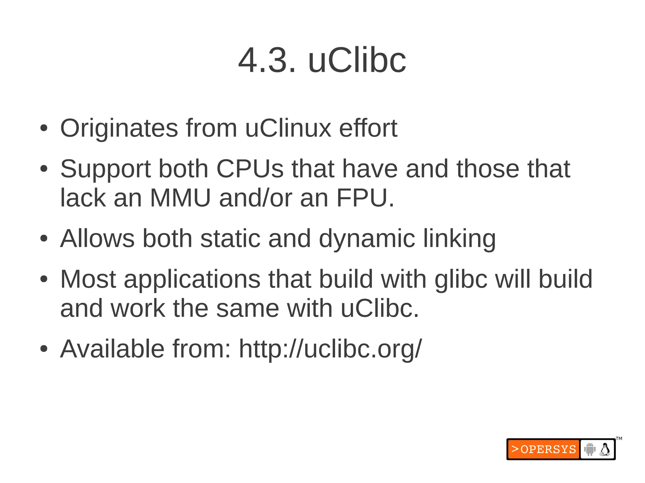 4.3. uClibc
●   Originates from uClinux effort
●   Support both CPUs that have and those that
    lack an MMU and/or an FPU.
●   Allows both static and dynamic linking
●   Most applications that build with glibc will build
    and work the same with uClibc.
●   Available from: http://uclibc.org/
 