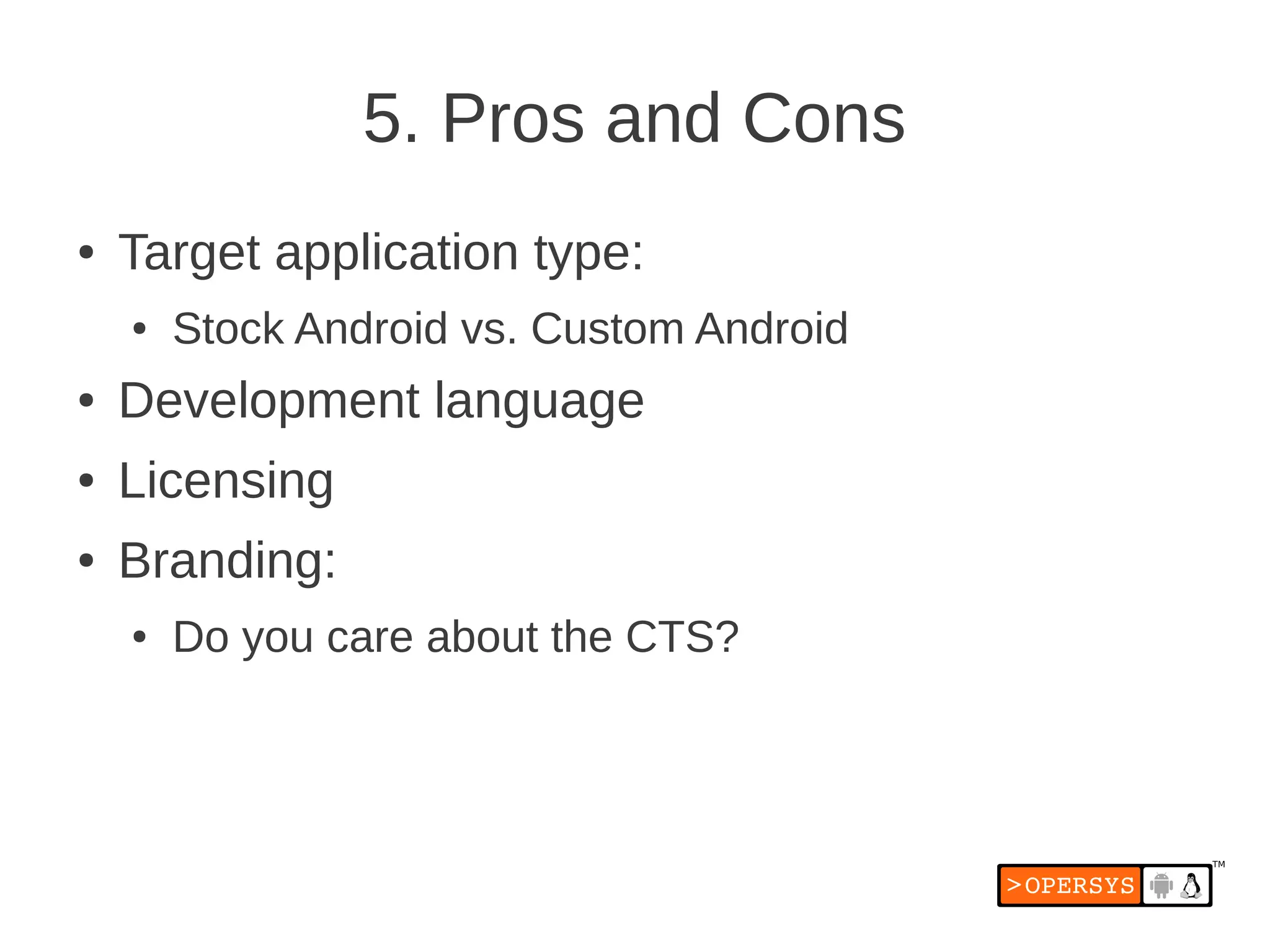 5. Pros and Cons
●   Target application type:
    ●   Stock Android vs. Custom Android
●   Development language
●   Licensing
●   Branding:
    ●   Do you care about the CTS?
 