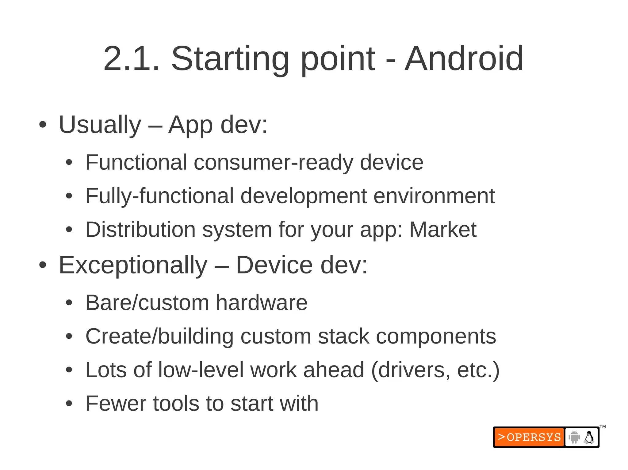 2.1. Starting point - Android
●   Usually – App dev:
    ●   Functional consumer-ready device
    ●   Fully-functional development environment
    ●   Distribution system for your app: Market
●   Exceptionally – Device dev:
    ●   Bare/custom hardware
    ●   Create/building custom stack components
    ●   Lots of low-level work ahead (drivers, etc.)
    ●   Fewer tools to start with
 