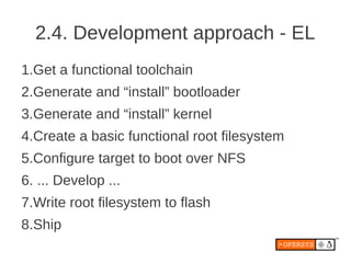 2.4. Development approach - EL
1.Get a functional toolchain
2.Generate and “install” bootloader
3.Generate and “install” kernel
4.Create a basic functional root filesystem
5.Configure target to boot over NFS
6. ... Develop ...
7.Write root filesystem to flash
8.Ship
 