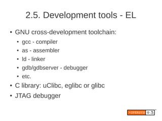 2.5. Development tools - EL
●   GNU cross-development toolchain:
    ●   gcc - compiler
    ●   as - assembler
    ●   ld - linker
    ●   gdb/gdbserver - debugger
    ●   etc.
●   C library: uClibc, eglibc or glibc
●   JTAG debugger
 