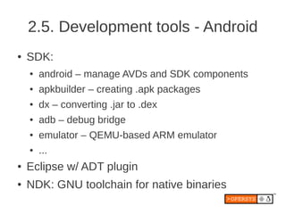 2.5. Development tools - Android
●   SDK:
    ●   android – manage AVDs and SDK components
    ●   apkbuilder – creating .apk packages
    ●   dx – converting .jar to .dex
    ●   adb – debug bridge
    ●   emulator – QEMU-based ARM emulator
    ●   ...
●   Eclipse w/ ADT plugin
●   NDK: GNU toolchain for native binaries
 