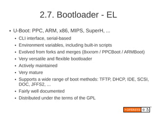 2.7. Bootloader - EL
●   U-Boot: PPC, ARM, x86, MIPS, SuperH, ...
    ●   CLI interface, serial-based
    ●   Environment variables, including built-in scripts
    ●   Evolved from forks and merges (8xxrom / PPCBoot / ARMBoot)
    ●   Very versatile and flexible bootloader
    ●   Actively maintained
    ●   Very mature
    ●   Supports a wide range of boot methods: TFTP, DHCP, IDE, SCSI,
        DOC, JFFS2, ...
    ●   Fairly well documented
    ●   Distributed under the terms of the GPL
 