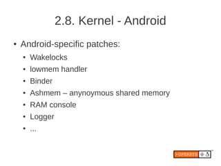2.8. Kernel - Android
●   Android-specific patches:
    ●   Wakelocks
    ●   lowmem handler
    ●   Binder
    ●   Ashmem – anynoymous shared memory
    ●   RAM console
    ●   Logger
    ●   ...
 