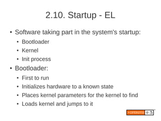 2.10. Startup - EL
●   Software taking part in the system's startup:
    ●   Bootloader
    ●   Kernel
    ●   Init process
●   Bootloader:
    ●   First to run
    ●   Initializes hardware to a known state
    ●   Places kernel parameters for the kernel to find
    ●   Loads kernel and jumps to it
 