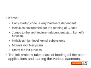●   Kernel:
    ●   Early startup code is very hardware dependent
    ●   Initializes environment for the running of C code
    ●   Jumps to the architecture-independent start_kernel()
        function.
    ●   Initializes high-level kernel subsystems
    ●   Mounts root filesystem
    ●   Starts the init process
●   The init process takes care of loading all the user
    applications and starting the various daemons.
 