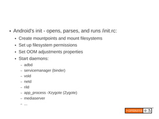 ●   Android's init - opens, parses, and runs /init.rc:
    ●   Create mountpoints and mount filesystems
    ●   Set up filesystem permissions
    ●   Set OOM adjustments properties
    ●   Start daemons:
        –   adbd
        –   servicemanager (binder)
        –   vold
        –   netd
        –   rild
        –   app_process -Xzygote (Zygote)
        –   mediaserver
        –   ...
 