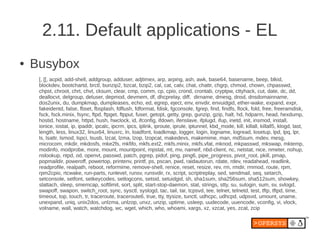 2.11. Default applications - EL
●   Busybox
     [, [[, acpid, add-shell, addgroup, adduser, adjtimex, arp, arping, ash, awk, base64, basename, beep, blkid,
     blockdev, bootchartd, brctl, bunzip2, bzcat, bzip2, cal, cat, catv, chat, chattr, chgrp, chmod, chown, chpasswd,
     chpst, chroot, chrt, chvt, cksum, clear, cmp, comm, cp, cpio, crond, crontab, cryptpw, cttyhack, cut, date, dc, dd,
     deallocvt, delgroup, deluser, depmod, devmem, df, dhcprelay, diff, dirname, dmesg, dnsd, dnsdomainname,
     dos2unix, du, dumpkmap, dumpleases, echo, ed, egrep, eject, env, envdir, envuidgid, ether-wake, expand, expr,
     fakeidentd, false, fbset, fbsplash, fdflush, fdformat, fdisk, fgconsole, fgrep, find, findfs, flock, fold, free, freeramdisk,
     fsck, fsck.minix, fsync, ftpd, ftpget, ftpput, fuser, getopt, getty, grep, gunzip, gzip, halt, hd, hdparm, head, hexdump,
     hostid, hostname, httpd, hush, hwclock, id, ifconfig, ifdown, ifenslave, ifplugd, ifup, inetd, init, insmod, install,
     ionice, iostat, ip, ipaddr, ipcalc, ipcrm, ipcs, iplink, iproute, iprule, iptunnel, kbd_mode, kill, killall, killall5, klogd, last,
     length, less, linux32, linux64, linuxrc, ln, loadfont, loadkmap, logger, login, logname, logread, losetup, lpd, lpq, lpr,
     ls, lsattr, lsmod, lspci, lsusb, lzcat, lzma, lzop, lzopcat, makedevs, makemime, man, md5sum, mdev, mesg,
     microcom, mkdir, mkdosfs, mke2fs, mkfifo, mkfs.ext2, mkfs.minix, mkfs.vfat, mknod, mkpasswd, mkswap, mktemp,
     modinfo, modprobe, more, mount, mountpoint, mpstat, mt, mv, nameif, nbd-client, nc, netstat, nice, nmeter, nohup,
     nslookup, ntpd, od, openvt, passwd, patch, pgrep, pidof, ping, ping6, pipe_progress, pivot_root, pkill, pmap,
     popmaildir, poweroff, powertop, printenv, printf, ps, pscan, pwd, raidautorun, rdate, rdev, readahead, readlink,
     readprofile, realpath, reboot, reformime, remove-shell, renice, reset, resize, rev, rm, rmdir, rmmod, route, rpm,
     rpm2cpio, rtcwake, run-parts, runlevel, runsv, runsvdir, rx, script, scriptreplay, sed, sendmail, seq, setarch,
     setconsole, setfont, setkeycodes, setlogcons, setsid, setuidgid, sh, sha1sum, sha256sum, sha512sum, showkey,
     slattach, sleep, smemcap, softlimit, sort, split, start-stop-daemon, stat, strings, stty, su, sulogin, sum, sv, svlogd,
     swapoff, swapon, switch_root, sync, sysctl, syslogd, tac, tail, tar, tcpsvd, tee, telnet, telnetd, test, tftp, tftpd, time,
     timeout, top, touch, tr, traceroute, traceroute6, true, tty, ttysize, tunctl, udhcpc, udhcpd, udpsvd, umount, uname,
     unexpand, uniq, unix2dos, unlzma, unlzop, unxz, unzip, uptime, usleep, uudecode, uuencode, vconfig, vi, vlock,
     volname, wall, watch, watchdog, wc, wget, which, who, whoami, xargs, xz, xzcat, yes, zcat, zcip
 