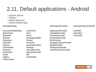 2.11. Default applications - Android
    ● System Server
    ● Toolbox

    ● Native daemons

    ● Stock Android apps


/packages/apps                           /packages/providers      /packages/inputmethods

AccountsAndSettings   Launcher2          ApplicationProvider      LatinIME
AlarmClock            Mms                CalendarProvider         OpenWnn
Bluetooth             Music              ContactsProvider         PinyinIME
Browser               PackageInstaller   DownloadProvider
Calculator            Protips            DrmProvider
Calendar              Provision          GoogleContactsProvider
Camera                QuickSearchBox     MediaProvider
CertInstaller         Settings           TelephonyProvider
Contacts              SoundRecorder      UserDictionaryProvider
DeskClock             SpeechRecorder
Email                 Stk
Gallery               VoiceDialer
HTMLViewer
 