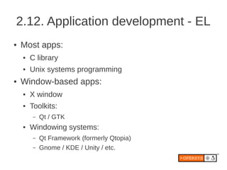 2.12. Application development - EL
●   Most apps:
    ●   C library
    ●   Unix systems programming
●   Window-based apps:
    ●   X window
    ●   Toolkits:
         –   Qt / GTK
    ●   Windowing systems:
         –   Qt Framework (formerly Qtopia)
         –   Gnome / KDE / Unity / etc.
 