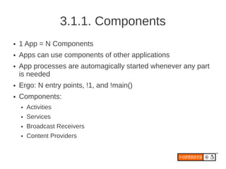 3.1.1. Components
●   1 App = N Components
●   Apps can use components of other applications
●   App processes are automagically started whenever any part
    is needed
●   Ergo: N entry points, !1, and !main()
●   Components:
    ●   Activities
    ●   Services
    ●   Broadcast Receivers
    ●   Content Providers
 