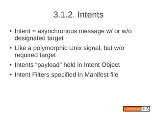 3.1.2. Intents
●   Intent = asynchronous message w/ or w/o
    designated target
●   Like a polymorphic Unix signal, but w/o
    required target
●   Intents “payload” held in Intent Object
●   Intent Filters specified in Manifest file
 